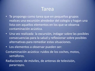 Tarea
• Te propongo como tarea que en pequeños grupos
  realices una excursión alrededor del colegio y hagan una
  lista con aquellos elementos en los que se observa
  contaminación acústica.
• Una vez realizada la excursión, indagar sobre las posibles
  consecuencias para la salud y reflexionar sobre posibles
  alternativas para remediar estas situaciones.
• Los elementos a observar pueden ser:
Contaminación acústica: ruidos de los coches, motos,
  semáforos.
Radiaciones: de móviles, de antenas de televisión,
  pararrayos.
 