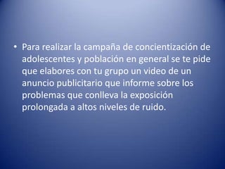 • Para realizar la campaña de concientización de
  adolescentes y población en general se te pide
  que elabores con tu grupo un video de un
  anuncio publicitario que informe sobre los
  problemas que conlleva la exposición
  prolongada a altos niveles de ruido.
 