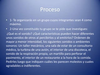 Proceso
• 1- Te organizarás en un grupo cuyos integrantes sean 4 como
   máximo.
• 2-Una vez constituido tu grupo se te pide que investigues:
 ¿Qué es el sonido? ¿Qué características pueden hacer diferentes
unos sonidos de otros al percibirlos y al emitirlos? Ordenen de
mayor a menor intensidad, los siguientes sonidos o ambientes
sonoros: Un taller mecánico, una sala de estar de un consultorio
médico, la turbina de una avión, el interior de una discoteca, el
sonido de la respiración propia, un martillo para perforar el
pavimento, el interior de un restaurante a la hora de la comida.
Pedirles luego que indiquen cuáles les parecen molestos y cuales
agradables o indiferentes.
 