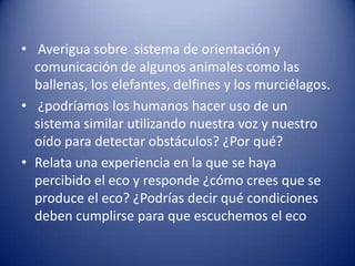 • Averigua sobre sistema de orientación y
  comunicación de algunos animales como las
  ballenas, los elefantes, delfines y los murciélagos.
• ¿podríamos los humanos hacer uso de un
  sistema similar utilizando nuestra voz y nuestro
  oído para detectar obstáculos? ¿Por qué?
• Relata una experiencia en la que se haya
  percibido el eco y responde ¿cómo crees que se
  produce el eco? ¿Podrías decir qué condiciones
  deben cumplirse para que escuchemos el eco
 