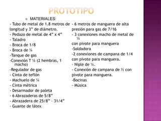    MATERIALES:
- Tubo de metal de 1.8 metros de   - 6 metros de manguera de alta
longitud y 3” de diámetro.         presión para gas de 7/16
- Pedazo de metal de 4” x 4”       - 3 conexiones macho de metal de
- Taladro                             ¼
- Broca de 1/8                     con pivote para manguera
- Broca de ¼                       -Soldadora
-Tanque de gas                     -2 conexiones de campana de 1/4
-Conexión T ¼ (2 hembras, 1        con pivote para manguera.
   macho)                          - Niple de ¼.
-Regulador de gas                  - Conexión de campana de ½ con
- Cinta de teflón                  pivote para manguera.
- Machuelo de ¼                    -Bocinas
- Cinta métrica                    - Música
- Desarmador de paleta
- 6 Abrazaderas de 5/8”
- Abrazadera de 25/8” – 31/4”
- Guante de látex
 
