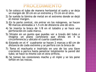 1) Se coloca el tubo de manera horizontal al suelo y se deja
   un margen de 30 cm en un extremo y 15 cm en el otro.
2) Se suelda la lámina de metal en el extremo donde se dejó
   el menor margen.
3) En la parte central, sin entrar en los márgenes, se hacen
   90 marcas alineadas a 1.5 cm de distancia uno de otro.
4) Se inserta la broca de 1/8 en el taladro y se hace una
   perforación en cada marca.
5) Sitúate en un punto que puedas ver a través del tubo e
   imagina un plano cartesiano que divida en 4 la
   circunferencia y ubícate el cuarto cuadrante.
6) Estando en el 4° cuadrante se hacen 2 marcas a 60 cm de
   distancia de cada extremo y se perfora con la broca de
7) Toma el machuelo e insértalo en uno de los una llave
   creciente o perica hasta penetrar totalmente la pared del
   tubo; se hace lo mismo con el otro orificio.
8) Se toman las conexiones macho y el niple y se les pone
   teflón en las roscas.
 