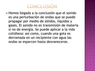  Hemos  llegado a la conclusión que el sonido
 es una perturbación de ondas que se puede
 propagar por medio de sólidos, líquidos y
 gases. El sonido no es transmisión de materia
 si no de energía. Se puede aplicar a la vida
 cotidiana: así como, cuando una gota es
 derramada en un recipiente con agua las
 ondas se esparcen hasta desvanecerse.
 