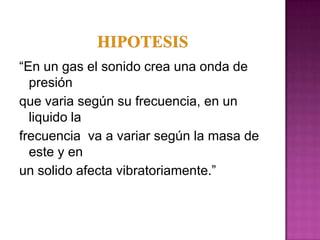 “En un gas el sonido crea una onda de
  presión
que varia según su frecuencia, en un
  liquido la
frecuencia va a variar según la masa de
  este y en
un solido afecta vibratoriamente.”
 