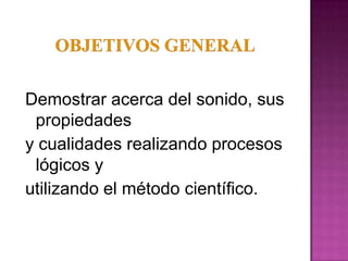 Demostrar acerca del sonido, sus
 propiedades
y cualidades realizando procesos
 lógicos y
utilizando el método científico.
 