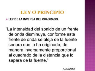    LEY DE LA INVERSA DEL CUADRADO.


“La intensidad del sonido de un frente
  de onda disminuye, conforme este
  frente de onda se aleja de la fuente
  sonora que lo ha originado, de
  manera inversamente proporcional
  al cuadrado de la distancia que lo
  separa de la fuente.”
                                      ANONIMO
 