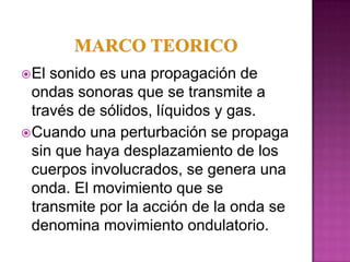  El sonido es una propagación de
  ondas sonoras que se transmite a
  través de sólidos, líquidos y gas.
 Cuando una perturbación se propaga
  sin que haya desplazamiento de los
  cuerpos involucrados, se genera una
  onda. El movimiento que se
  transmite por la acción de la onda se
  denomina movimiento ondulatorio.
 