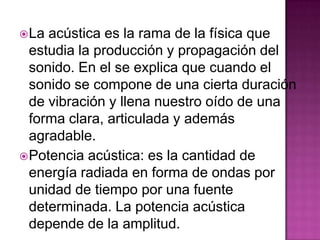  La acústica es la rama de la física que
  estudia la producción y propagación del
  sonido. En el se explica que cuando el
  sonido se compone de una cierta duración
  de vibración y llena nuestro oído de una
  forma clara, articulada y además
  agradable.
 Potencia acústica: es la cantidad de
  energía radiada en forma de ondas por
  unidad de tiempo por una fuente
  determinada. La potencia acústica
  depende de la amplitud.
 