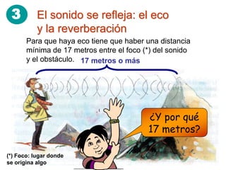 3         El sonido se refleja: el eco
           y la reverberación
       Para que haya eco tiene que haber una distancia
       mínima de 17 metros entre el foco (*) del sonido
       y el obstáculo. 17 metros o más




                                          ¿Y por qué
                                          17 metros?

(*) Foco: lugar donde
se origina algo
 