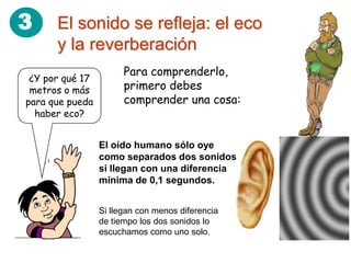 3     El sonido se refleja: el eco
      y la reverberación
                       Para comprenderlo,
 ¿Y por qué 17
 metros o más          primero debes
para que pueda         comprender una cosa:
  haber eco?


                 El oído humano sólo oye
                 como separados dos sonidos
                 si llegan con una diferencia
                 mínima de 0,1 segundos.


                 Si llegan con menos diferencia
                 de tiempo los dos sonidos lo
                 escuchamos como uno solo.
 
