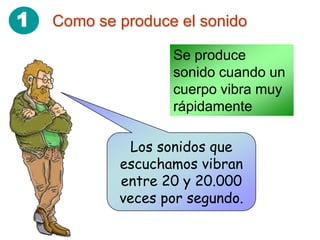 1   Como se produce el sonido

                   Se produce
                   sonido cuando un
                   cuerpo vibra muy
                   rápidamente

              Los sonidos que
            escuchamos vibran
            entre 20 y 20.000
            veces por segundo.
 