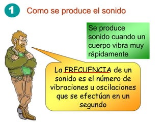 1   Como se produce el sonido

                    Se produce
                    sonido cuando un
                    cuerpo vibra muy
                    rápidamente

          La FRECUENCIA de un
           sonido es el número de
         vibraciones u oscilaciones
           que se efectúan en un
                  segundo
 