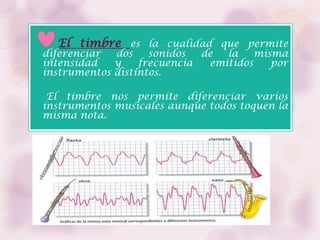El timbre es la cualidad que permite
diferenciar  dos    sonidos  de  la    misma
intensidad   y    frecuencia  emitidos    por
instrumentos distintos.

 El timbre nos permite diferenciar varios
instrumentos musicales aunque todos toquen la
misma nota.
 