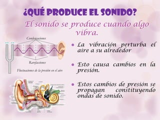 ¿Qué produce el sonido?
El sonido se produce cuando algo
              vibra.
               La vibración perturba el
                aire a su alrededor

               Esto causa cambios en la
                presión.

               Estos cambios de presión se
                propagan     constituyendo
                ondas de sonido.
 