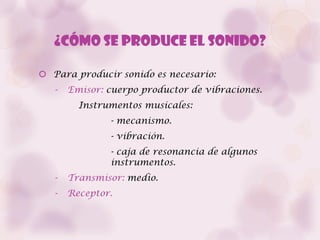 ¿Cómo se produce el sonido?

 Para producir sonido es necesario:
   -   Emisor: cuerpo productor de vibraciones.
         Instrumentos musicales:
               - mecanismo.
               - vibración.
               - caja de resonancia de algunos
               instrumentos.
   -   Transmisor: medio.
   -   Receptor.
 