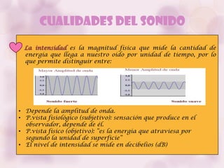 Cualidades del Sonido
 La intensidad es la magnitud física que mide la cantidad de
 energía que llega a nuestro oído por unidad de tiempo, por lo
 que permite distinguir entre:




• Depende la amplitud de onda.
• P.vista fisiológico (subjetivo): sensación que produce en el
  observador, depende de él.
• P.vista físico (objetivo): “es la energía que atraviesa por
  segundo la unidad de superficie”
• El nivel de intensidad se mide en decibelios (dB)
 