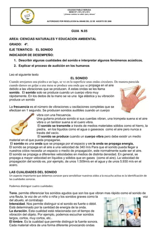 COLEGIO PABLO NERUDA
                                                     SEDE N°1, N°2, N°3, N°4
                                               “Formamos ciudadanos con calidad, respeto y tolerancia”


                                AUTORIZADO POR RESOLUCION No 000496 DEL 22 DE AGOSTO DE 2006

                                             DANE: 154001008274 NIT. 800.189.314-1

                                                            GUIA N.05
                                    LICENCIA DE FUNCIONAMIENTO OFICIAL No 000710 DEL 2004



AREA: CIENCIAS NATURALES Y EDUCACION AMBIENTAL
GRADO: 4º.
EJE TEMATICO: EL SONIDO
INDICADOR DE DESEMPEÑO:
   1. Describir algunas cualidades del sonido e interpretar algunos fenómenos acústicos.
   2. Explicar el proceso de audición en los humanos

Leo el siguiente texto
                                                EL SONIDO
Cuando arrojamos una piedra a un lago, se ve en la superficie unas ondas circulares. De manera parecida
cuando damos un golpe a una mesa se produce una onda que se propaga en el aire
debido a las vibraciones que se producen. A estas ondas se les llama
sonido. El sonido solo se produce cuando un cuerpo vibra muy
rápidamente. En los dedos de la mano se ve una liga elástica y su vibración
produce un sonido

La frecuencia es el número de vibraciones u oscilaciones completas que se
efectúan en 1 segundo. Se producen sonidos audibles cuando un cuerpo
                    vibra con una frecuencia.
                    Una guitarra produce sonido si sus cuerdas vibran, una trompeta suena si el aire
                    vibra o un tambor suena si el cuero vibra.
                     El sonido se transmite a través de medios materiales sólidos como el hierro, la
                    piedra, en los líquidos como el agua o gaseosos como el aire pero nunca a
                    través del vacío.
                     El sonido se produce cuando un cuerpo vibra pero debe existir un medio
material en el que pueda propagarse.
 El sonido es una onda que se propaga por el espacio y en la onda se propaga energía,
El sonido se propaga en el aire a una velocidad de 340 m/s Para que el sonido pueda llegar a
nuestros oídos necesita un espacio o medio de propagación, este normalmente suele ser el aire.
El sonido se propaga a diferentes velocidades en medios de distinta densidad. En general, se
propaga a mayor velocidad en líquidos y sólidos que en gases (como el aire). La velocidad de
propagación del sonido es, por ejemplo, de unos 1.509m/s en el agua y de unos 5.930 m/s en el
acero.

LAS CUALIDADES DEL SONIDO
Un aspecto importante que debemos conocer para sensibilizar nuestros oídos a la escucha activa es la identificación de
las cualidades sonoras.

Podemos distinguir cuatro cualidades:

Tono. permite diferenciar los sonidos agudos que son los que vibran mas rápido como el sonido de
una flauta, la voz de un niño o niña y los sonidos graves como la                             voz
del abuelo, el contrabajo
Intensidad. Nos permite distinguir si el sonido es fuerte o débil.
Está determinado por la cantidad de energía de la onda.
La duración. Esta cualidad está relacionada con el tiempo de
vibración del objeto. Por ejemplo, podemos escuchar sonidos
largos, cortos, muy cortos, etc..
El timbre. Es la cualidad que permite distinguir la fuente sonora.
Cada material vibra de una forma diferente provocando ondas
 