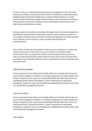 El sonido, en física, es cualquier fenómeno que involucre la propagación en forma de ondas
elásticas (sean audibles o no), generalmente a través de un fluido (u otro medio elástico) que
esté generando el movimiento vibratorio de un cuerpo.El sonido en Música es una onda
sonora.El sonido humanamente audible consiste en ondas sonoras que producen oscilaciones
de la presión de las ondas que se producen, que son convertidas en ondas mecánicas en el
oído humano y percibidas por el cerebro.
Para que se genere un sonido es necesario que vibre alguna fuente. Las vibraciones pueden ser
transmitidas a través de diversos medios elásticos,entre los más comunes se encuentran el
aire y el agua. La fonética acústica concentra su interés especialmente en los sonidos del habla:
Cómo se generan, cómo se perciben, y cómo se pueden describir gráfica y/o
cuantitativamente.
Tono y Timbre. El efecto de la intensidad en el oído humano se manifiesta en sí mismo como
volumen.En general, las ondas sonoras que son más intensas son también de mayor
volumen,pero el oído no es igualmente sensible a sonidos de todas las frecuencias. Por lo
tanto, un sonido de alta frecuencia puede ni parecer tan alto como uno de menor frecuencia
que tenga la misma intensidad.La frecuencia de un sonido determina lo que el oído juzga como
el tono del sonido.
PROPAGACION DEL SONIDO
Ciertas características de los fluidos y de los sólidos influyen en la onda de sonido. Es por eso
que el sonido se propaga en los sólidos y en los líquidos y gases pero con mayor rapidez que en
los gases. En general cuanto mayor sea la compresibilidad (1/K) del medio tanto menor es la
velocidad del sonido.También la densidad es un factor importante en la velocidad de
propagación, en general a mayor sea la densidad (ρ),a igualdad de todo lo demás, tanto mayor
es la velocidad de la propagación del sonido.
FUENTES DEL SONIDO
Ciertas características de los fluidos y de los sólidos influyen en la onda de sonido. Es por eso
que el sonido se propaga en los sólidos y en los líquidos y gases pero con mayor rapidez que en
los gases. En general cuanto mayor sea la compresibilidad (1/K) del medio tanto menor es la
velocidad del sonido. También la densidad es un factor importante en la velocidad de
propagación, en general a mayor sea la densidad (ρ), a igualdad de todo lo demás, tanto mayor
es la velocidad de la propagación del sonido.
Efecto Doppler.
 