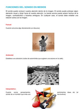 FUNCIONES DEL SONIDO EN MEDIOS
El sonido puede conducir nuestra atención dentro de la imagen. El sonido puede anticipar algún
elemento visual y dirigir hacia él nuestra atención. La banda sonora puede aclarar hechos de la
imagen, contradecirlos o hacerlos ambiguos. En cualquier caso, el sonido debe entablar una
relación activa con la imagen.

Factual:
Cuando comunica algo directamente (un discurso).

Ambiental:
Establece una ubicación (ruidos de automóviles que sugieren una escena en la calle).

Interpretativo:
Cuando
evoca
pensamientos,
sonido de un trombón que imita una

sentimientos, ideas, etc. (el
risa burlona).

 