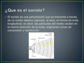 • El sonido es una perturbación que se transmite a través
de un medio elástico (ejemplo: el aire), en forma de onda
longitudinal, es decir, las partículas del medio oscilan en
la misma dirección de la onda, originando zonas de
compresión y rarefacción.
 