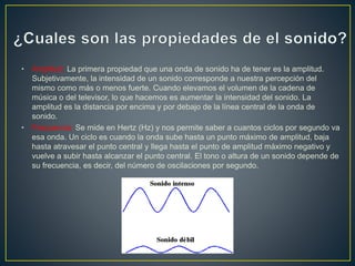 • Amplitud: La primera propiedad que una onda de sonido ha de tener es la amplitud.
Subjetivamente, la intensidad de un sonido corresponde a nuestra percepción del
mismo como más o menos fuerte. Cuando elevamos el volumen de la cadena de
música o del televisor, lo que hacemos es aumentar la intensidad del sonido. La
amplitud es la distancia por encima y por debajo de la línea central de la onda de
sonido.
• Frecuencia: Se mide en Hertz (Hz) y nos permite saber a cuantos ciclos por segundo va
esa onda. Un ciclo es cuando la onda sube hasta un punto máximo de amplitud, baja
hasta atravesar el punto central y llega hasta el punto de amplitud máximo negativo y
vuelve a subir hasta alcanzar el punto central. El tono o altura de un sonido depende de
su frecuencia, es decir, del número de oscilaciones por segundo.
 