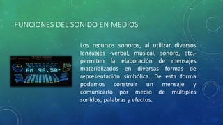 FUNCIONES DEL SONIDO EN MEDIOS 
Los recursos sonoros, al utilizar diversos 
lenguajes -verbal, musical, sonoro, etc.- 
permiten la elaboración de mensajes 
materializados en diversas formas de 
representación simbólica. De esta forma 
podemos construir un mensaje y 
comunicarlo por medio de múltiples 
sonidos, palabras y efectos. 
