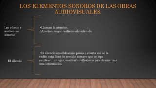 LOS ELEMENTOS SONOROS DE LAS OBRAS
AUDIOVISUALES.
Los efectos y
ambientes
sonoros
•Llaman la atención.
•Aportan mayor realismo al contenido.
El silencio
•El silencio conocido como pausa o cuarta voz de la
radio, está lleno de sentido siempre que se sepa
emplear…intrigar, suscitarla reflexión o para dramatizar
una información.
 