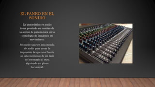EL PANEO EN EL
SONIDO
La panorámica en audio
toma prestado su nombre de
la acción de panorámica en la
tecnología de imágenes en
movimiento.
Se puede usar en una mezcla
de audio para crear la
impresión de que una fuente
se está moviendo de un lado
del escenario al otro,
siguiendo un plano
horizontal.
 
