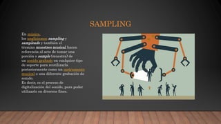 SAMPLING
En música,
los anglicismos sampling y
sampleado y también el
término muestreo musical hacen
referencia al acto de tomar una
porción o sample (muestra) de
un sonido grabado en cualquier tipo
de soporte para reutilizarla
posteriormente como un instrumento
musical o una diferente grabación de
sonido.
Es decir, es el proceso de
digitalización del sonido, para poder
utilizarlo en diversos fines.
 