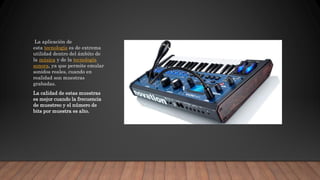 La aplicación de
esta tecnología es de extrema
utilidad dentro del ámbito de
la música y de la tecnología
sonora, ya que permite emular
sonidos reales, cuando en
realidad son muestras
grabadas.
La calidad de estas muestras
es mejor cuando la frecuencia
de muestreo y el número de
bits por muestra es alto.
 