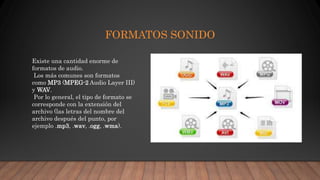 FORMATOS SONIDO
Existe una cantidad enorme de
formatos de audio.
Los más comunes son formatos
como MP3 (MPEG-2 Audio Layer III)
y WAV.
Por lo general, el tipo de formato se
corresponde con la extensión del
archivo (las letras del nombre del
archivo después del punto, por
ejemplo .mp3, .wav, .ogg, .wma).
 