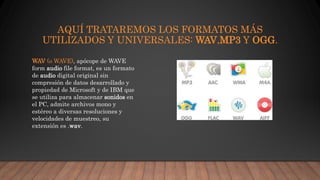 AQUÍ TRATAREMOS LOS FORMATOS MÁS
UTILIZADOS Y UNIVERSALES: WAV,MP3 Y OGG.
WAV (o WAVE), apócope de WAVE
form audio file format, es un formato
de audio digital original sin
compresión de datos desarrollado y
propiedad de Microsoft y de IBM que
se utiliza para almacenar sonidos en
el PC, admite archivos mono y
estéreo a diversas resoluciones y
velocidades de muestreo, su
extensión es .wav.
 