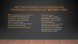 AQUÍ TRATAREMOS LOS FORMATOS MÁS
UTILIZADOS Y UNIVERSALES: WAV,MP3 Y OGG.
MP3 es un formato de compresión de
audio digital patentado que usa
un algoritmo con pérdida para
conseguir un menor tamaño de
archivo. Es un formato
de audio común usado para música
tanto en ordenadores como
en reproductores de audio portátil.
Ogg es un formato
contenedor libre y abierto,
desarrollado y mantenido por
la Fundación Xiph.org que no
está restringido por
las patentes de software y está
diseñado para proporcionar
una difusión de flujo eficiente y
manipulación de multimedios
digitales de alta calidad.
 
