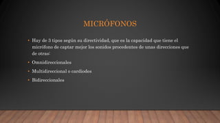 MICRÓFONOS
• Hay de 3 tipos según su directividad, que es la capacidad que tiene el
micrófono de captar mejor los sonidos procedentes de unas direcciones que
de otras:
• Omnidireccionales
• Multidireccional o cardiodes
• Bidireccionales
 