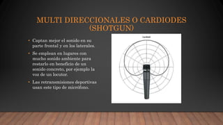 MULTI DIRECCIONALES O CARDIODES
(SHOTGUN)
• Captan mejor el sonido en su
parte frontal y en los laterales.
• Se emplean en lugares con
mucho sonido ambiente para
restarlo en beneficio de un
sonido concreto, por ejemplo la
voz de un locutor.
• Las retransmisiones deportivas
usan este tipo de micrófono.
 