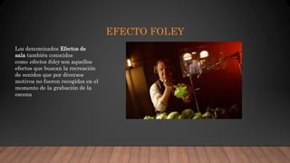 EFECTO FOLEY
Los denominados Efectos de
sala también conocidos
como efectos foley son aquellos
efectos que buscan la recreación
de sonidos que por diversos
motivos no fueron recogidos en el
momento de la grabación de la
escena
 