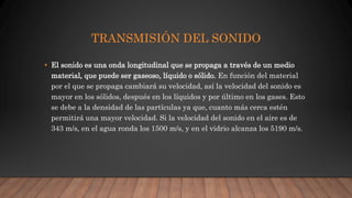 TRANSMISIÓN DEL SONIDO
• El sonido es una onda longitudinal que se propaga a través de un medio
material, que puede ser gaseoso, líquido o sólido. En función del material
por el que se propaga cambiará su velocidad, así la velocidad del sonido es
mayor en los sólidos, después en los líquidos y por último en los gases. Esto
se debe a la densidad de las partículas ya que, cuanto más cerca estén
permitirá una mayor velocidad. Si la velocidad del sonido en el aire es de
343 m/s, en el agua ronda los 1500 m/s, y en el vidrio alcanza los 5190 m/s.
 