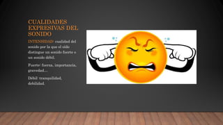 CUALIDADES
EXPRESIVAS DEL
SONIDO
INTENSIDAD: cualidad del
sonido por la que el oído
distingue un sonido fuerte o
un sonido débil.
Fuerte: fuerza, importancia,
gravedad…
Débil: tranquilidad,
debilidad.
 