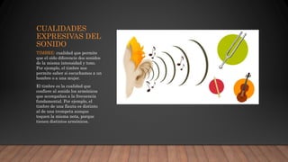 CUALIDADES
EXPRESIVAS DEL
SONIDO
TIMBRE: cualidad que permite
que el oído diferencie dos sonidos
de la misma intensidad y tono.
Por ejemplo, el timbre nos
permite saber si escuchamos a un
hombre o a una mujer.
El timbre es la cualidad que
confiere al sonido los armónicos
que acompañan a la frecuencia
fundamental. Por ejemplo, el
timbre de una flauta es distinto
al de una trompeta aunque
toquen la misma nota, porque
tienen distintos armónicos.
 