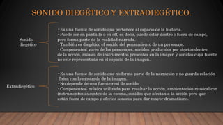 SONIDO DIEGÉTICO Y EXTRADIEGÉTICO.
Sonido
diegético
•Es una fuente de sonido que pertenece al espacio de la historia.
•Puede ser en pantalla o en off, es decir, puede estar dentro o fuera de campo,
pero forma parte de la realidad narrada.
•También es diegético el sonido del pensamiento de un personaje.
•Componentes: voces de los personajes, sonidos producidos por objetos dentro
de la acción, música de instrumentos presentes en la imagen y sonidos cuya fuente
no esté representada en el espacio de la imagen.
Extradiegético
•Es una fuente de sonido que no forma parte de la narración y no guarda relación
física con lo mostrado de la imagen.
•No depende de una fuente real de sonido.
•Componentes: música utilizada para resaltar la acción, ambientación musical con
instrumentos ausentes de la escena, sonidos que afectan a la acción pero que
están fuera de campo y efectos sonoros para dar mayor dramatismo.
 