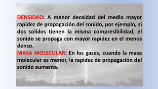 DENSIDAD: A menor densidad del medio mayor
rapidez de propagación del sonido, por ejemplo, si
dos solidos tienen la misma compresibilidad, el
sonido se propaga con mayor rapidez en el menos
denso.
MASA MOLECULAR: En los gases, cuando la masa
molecular es menor, la rapidez de propagación del
sonido aumenta.
 