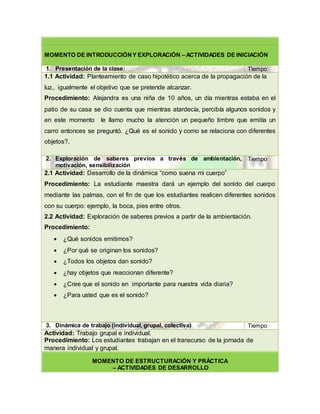 MOMENTO DE INTRODUCCIÓNY EXPLORACIÓN – ACTIVIDADES DE INICIACIÓN
1. Presentación de la clase: Tiempo
1.1 Actividad: Planteamiento de caso hipotético acerca de la propagación de la
luz., igualmente el objetivo que se pretende alcanzar.
Procedimiento: Alejandra es una niña de 10 años, un día mientras estaba en el
patio de su casa se dio cuenta que mientras atardecía, percibía algunos sonidos y
en este momento le llamo mucho la atención un pequeño timbre que emitía un
carro entonces se preguntó. ¿Qué es el sonido y como se relaciona con diferentes
objetos?.
2. Exploración de saberes previos a través de ambientación,
motivación, sensibilización
Tiempo
2.1 Actividad: Desarrollo de la dinámica “como suena mi cuerpo”
Procedimiento: La estudiante maestra dará un ejemplo del sonido del cuerpo
mediante las palmas, con el fin de que los estudiantes realicen diferentes sonidos
con su cuerpo: ejemplo, la boca, pies entre otros.
2.2 Actividad: Exploración de saberes previos a partir de la ambientación.
Procedimiento:
 ¿Qué sonidos emitimos?
 ¿Por qué se originan los sonidos?
 ¿Todos los objetos dan sonido?
 ¿hay objetos que reaccionan diferente?
 ¿Cree que el sonido en importante para nuestra vida diaria?
 ¿Para usted que es el sonido?
3. Dinámica de trabajo (individual, grupal, colectiva) Tiempo
Actividad: Trabajo grupal e individual.
Procedimiento: Los estudiantes trabajan en el transcurso de la jornada de
manera individual y grupal.
MOMENTO DE ESTRUCTURACIÓN Y PRÁCTICA
– ACTIVIDADES DE DESARROLLO
 