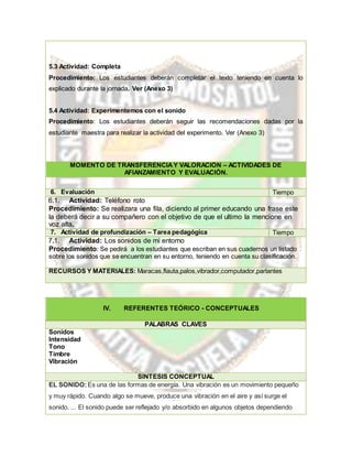 5.3 Actividad: Completa
Procedimiento: Los estudiantes deberán completar el texto teniendo en cuenta lo
explicado durante la jornada. Ver (Anexo 3)
5.4 Actividad: Experimentemos con el sonido
Procedimiento: Los estudiantes deberán seguir las recomendaciones dadas por la
estudiante maestra para realizar la actividad del experimento. Ver (Anexo 3)
MOMENTO DE TRANSFERENCIAY VALORACIÓN – ACTIVIDADES DE
AFIANZAMIENTO Y EVALUACIÓN.
6. Evaluación Tiempo
6.1. Actividad: Teléfono roto
Procedimiento: Se realizara una fila, diciendo al primer educando una frase este
la deberá decir a su compañero con el objetivo de que el ultimo la mencione en
voz alta.
7. Actividad de profundización – Tarea pedagógica Tiempo
7.1. Actividad: Los sonidos de mi entorno
Procedimiento: Se pedirá a los estudiantes que escriban en sus cuadernos un listado
sobre los sonidos que se encuentran en su entorno, teniendo en cuenta su clasificación.
RECURSOS Y MATERIALES: Maracas,flauta,palos,vibrador,computador,parlantes
IV. REFERENTES TEÓRICO - CONCEPTUALES
PALABRAS CLAVES
Sonidos
Intensidad
Tono
Timbre
Vibración
SÍNTESIS CONCEPTUAL
EL SONIDO:Es una de las formas de energía. Una vibración es un movimiento pequeño
y muy rápido. Cuando algo se mueve, produce una vibración en el aire y así surge el
sonido. ... El sonido puede ser reflejado y/o absorbido en algunos objetos dependiendo
 