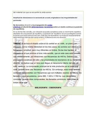 del material con que se encuentre la onda sonora
Amplitud de vibracionesen la carrocería de un auto, originadasen las irregularidadesdel
pavimento.
Se denomina vibración a la propagación de ondas
elásticas produciendo deformaciones y tensiones sobre un medio continuo (o posición
de equilibrio).
En su forma más sencilla, una vibración se puede considerar como un movimiento repetitivo
alrededor de una posición de equilibrio. La posición de "equilibrio" es a la que llegará cuando
la fuerza que actúa sobre él sea cero. Este tipo de movimiento no involucra necesariamente
deformaciones internas del cuerpo entero, A diferencia de una vibración
TIMBRE: Si se toca el situado sobre el do central en un violín, un piano y un
diapasón, con la misma intensidad en los tres casos, los sonidos son idénticos en
frecuencia y amplitud, pero muy diferentes en timbre. De las tres fuentes, el
diapasón es el que produce el tono más sencillo, que en este caso está formado
casi exclusivamente por vibraciones con frecuencias de 440 hz. Debido a las
propiedades acústicas del oído y las propiedades de resonancia de su membrana
vibrante, es dudoso que un tono puro llegue al mecanismo interno del oído sin
sufrir cambios. La componente principal de la nota producida por el piano o el
violín también tiene una frecuencia de 440 hz. Sin embargo, esas notas también
contienen componentes con frecuencias que son múltiplos exactos de 440 hz, los
llamados tonos secundarios, como 880, 1.320 o 1.760 hz. Las intensidades
concretas de esas otras componentes, los llamados armónicos, determinan el
timbre de la nota
BIBLIOGRAFÍA – CIBERGRAFIA
 