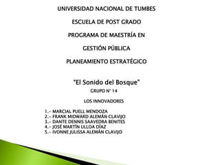 UNIVERSIDAD NACIONAL DE TUMBES
ESCUELA DE POST GRADO
PROGRAMA DE MAESTRÍA EN
GESTIÓN PÚBLICA
PLANEAMIENTO ESTRATÉGICO

“El Sonido del Bosque”
GRUPO N° 14
LOS INNOVADORES
1.- MARCIAL PUELL MENDOZA
2.- FRANK MIDWARD ALEMÁN CLAVIJO
3.- DANTE DENNIS SAAVEDRA BENITES
4.- JOSÉ MARTÍN ULLOA DÍAZ
5.- IVONNE JULISSA ALEMÁN CLAVIJO

 