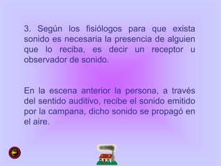 3. Según los fisiólogos para que exista
sonido es necesaria la presencia de alguien
que lo reciba, es decir un receptor u
observador de sonido.
En la escena anterior la persona, a través
del sentido auditivo, recibe el sonido emitido
por la campana, dicho sonido se propagó en
el aire.
 