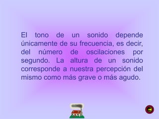 El tono de un sonido depende
únicamente de su frecuencia, es decir,
del número de oscilaciones por
segundo. La altura de un sonido
corresponde a nuestra percepción del
mismo como más grave o más agudo.
 