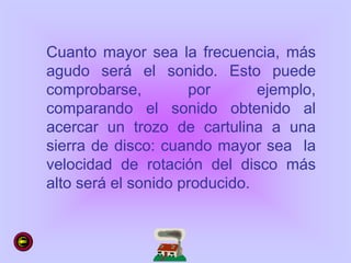 Cuanto mayor sea la frecuencia, más
agudo será el sonido. Esto puede
comprobarse, por ejemplo,
comparando el sonido obtenido al
acercar un trozo de cartulina a una
sierra de disco: cuando mayor sea la
velocidad de rotación del disco más
alto será el sonido producido.
 
