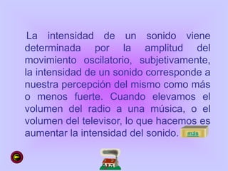 La intensidad de un sonido viene
determinada por la amplitud del
movimiento oscilatorio, subjetivamente,
la intensidad de un sonido corresponde a
nuestra percepción del mismo como más
o menos fuerte. Cuando elevamos el
volumen del radio a una música, o el
volumen del televisor, lo que hacemos es
aumentar la intensidad del sonido. más
 