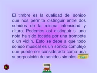 El timbre es la cualidad del sonido
que nos permite distinguir entre dos
sonidos de la misma intensidad y
altura. Podemos así distinguir si una
nota ha sido tocada por una trompeta
o un violín. Esto se debe a que todo
sonido musical es un sonido complejo
que puede ser considerado como una
superposición de sonidos simples. más
 